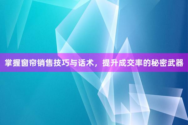 掌握窗帘销售技巧与话术，提升成交率的秘密武器